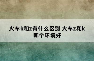 火车k和z有什么区别 火车z和k哪个环境好